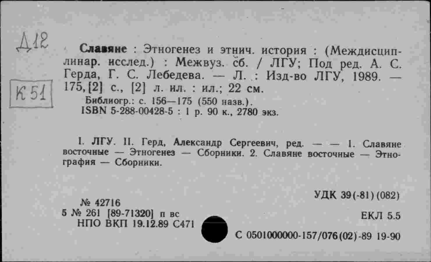 ﻿Ліг
К 51
Славяне : Этногенез и этнич. история : (Междисцип-линар. исслед.) : Межвуз. сб. / ЛГУ; Под ред. А. С. Герда, Г. С. Лебедева. — Л. : Изд-во ЛГУ, 1989. — 175, [2] с., [2] л. ил. : ил.; 22 см.
Библиогр.: с. 156—175 ( 550 назв.).
ISBN 5-288-00428-5 : 1 р. 90 к., 2780 экз.
I. ЛГУ. II. Герд, Александр Сергеевич, ред. — — 1. Славяне восточные — Этногенез — Сборники. 2. Славяне восточные — Этнография — Сборники.
№ 42716
5 № 261 [89-71320] п вс НПО ВКП 19.12.89 С471
УДК 39(-81 ) (082)
ЕКЛ 5.5
С 0501000000-157/076 (02)-89 19-90